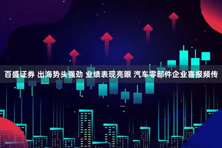 百盛证券 出海势头强劲 业绩表现亮眼 汽车零部件企业喜报频传
