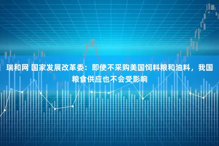 瑞和网 国家发展改革委：即使不采购美国饲料粮和油料，我国粮食供应也不会受影响