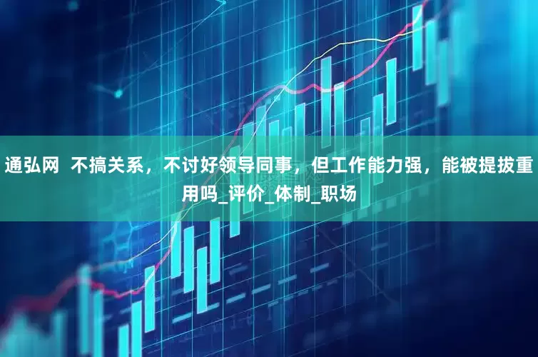 通弘网  不搞关系，不讨好领导同事，但工作能力强，能被提拔重用吗_评价_体制_职场