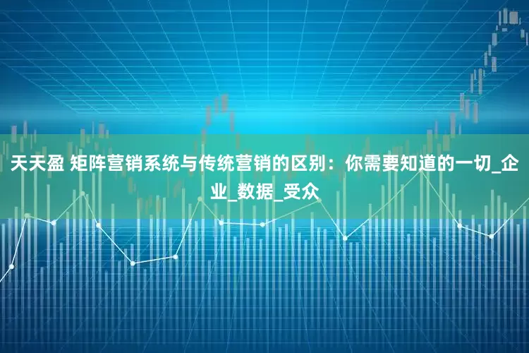 天天盈 矩阵营销系统与传统营销的区别：你需要知道的一切_企业_数据_受众