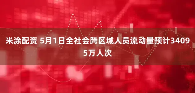 米涂配资 5月1日全社会跨区域人员流动量预计34095万人次