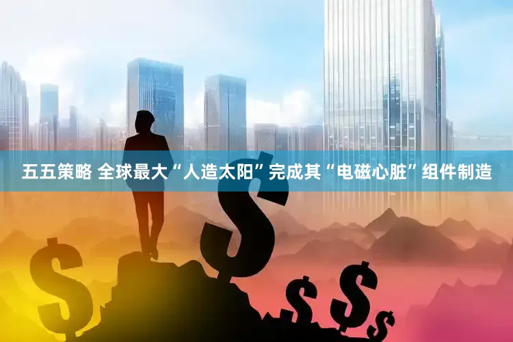 五五策略 全球最大“人造太阳”完成其“电磁心脏”组件制造