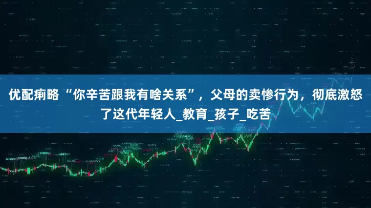 优配痢略 “你辛苦跟我有啥关系”，父母的卖惨行为，彻底激怒了这代年轻人_教育_孩子_吃苦