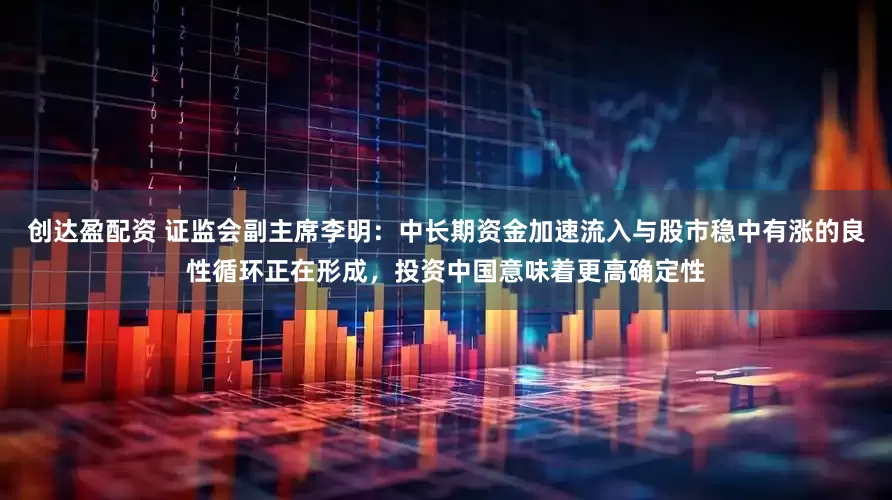 创达盈配资 证监会副主席李明：中长期资金加速流入与股市稳中有涨的良性循环正在形成，投资中国意味着更高确定性