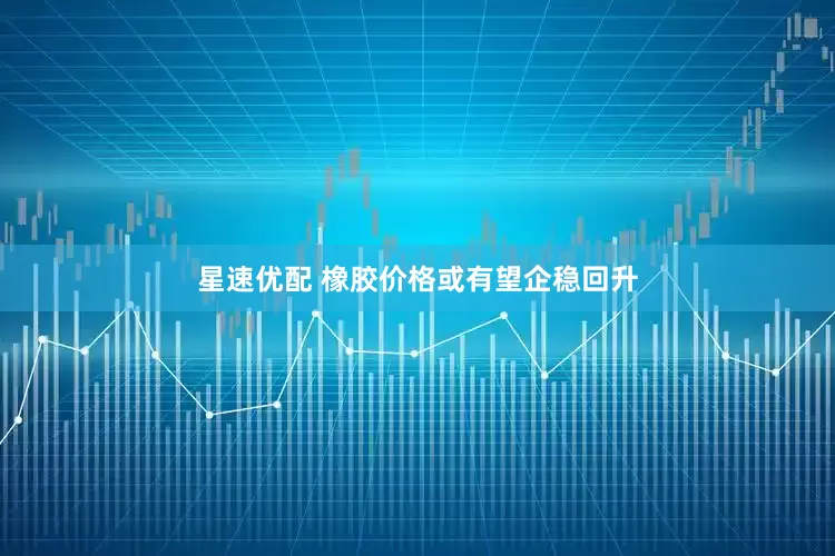 星速优配 橡胶价格或有望企稳回升