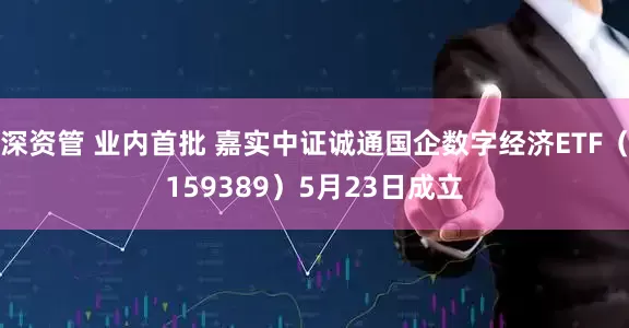 深资管 业内首批 嘉实中证诚通国企数字经济ETF（159389）5月23日成立