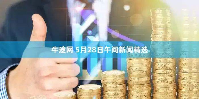 牛途网 5月28日午间新闻精选