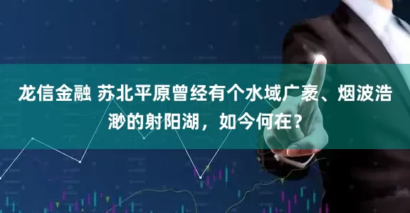 龙信金融 苏北平原曾经有个水域广袤、烟波浩渺的射阳湖，如今何在？