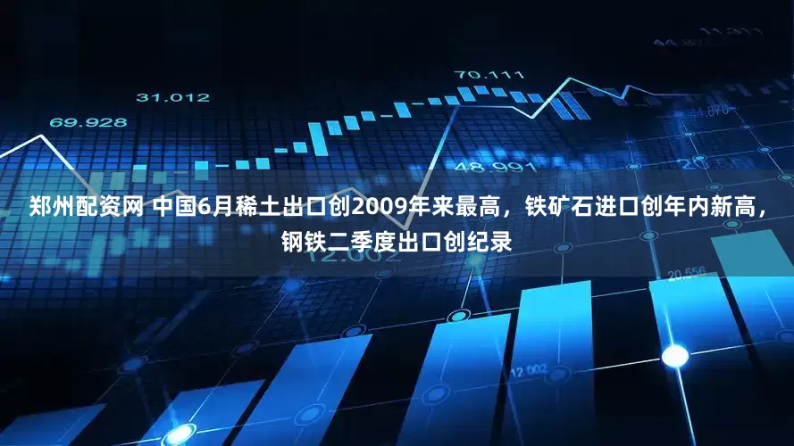 郑州配资网 中国6月稀土出口创2009年来最高，铁矿石进口创年内新高，钢铁二季度出口创纪录