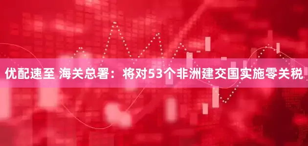 优配速至 海关总署：将对53个非洲建交国实施零关税