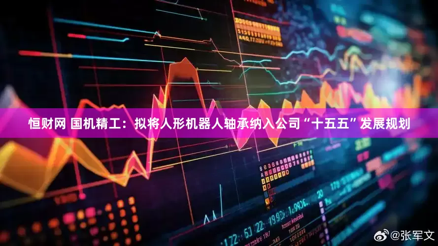 恒财网 国机精工：拟将人形机器人轴承纳入公司“十五五”发展规划