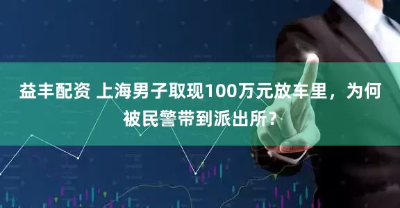益丰配资 上海男子取现100万元放车里，为何被民警带到派出所？