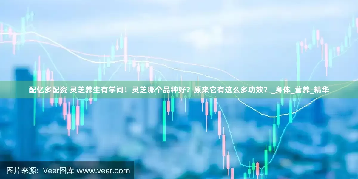 配亿多配资 灵芝养生有学问！灵芝哪个品种好？原来它有这么多功效？_身体_营养_精华
