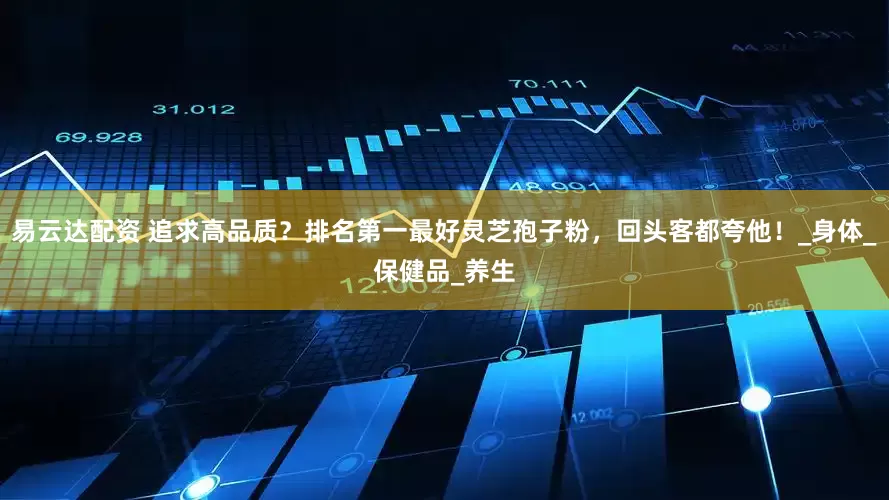 易云达配资 追求高品质？排名第一最好灵芝孢子粉，回头客都夸他！_身体_保健品_养生