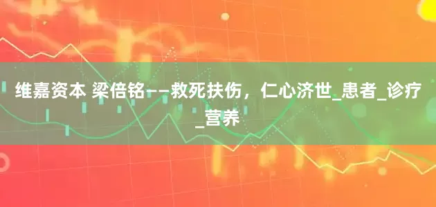 维嘉资本 梁倍铭——救死扶伤，仁心济世_患者_诊疗_营养