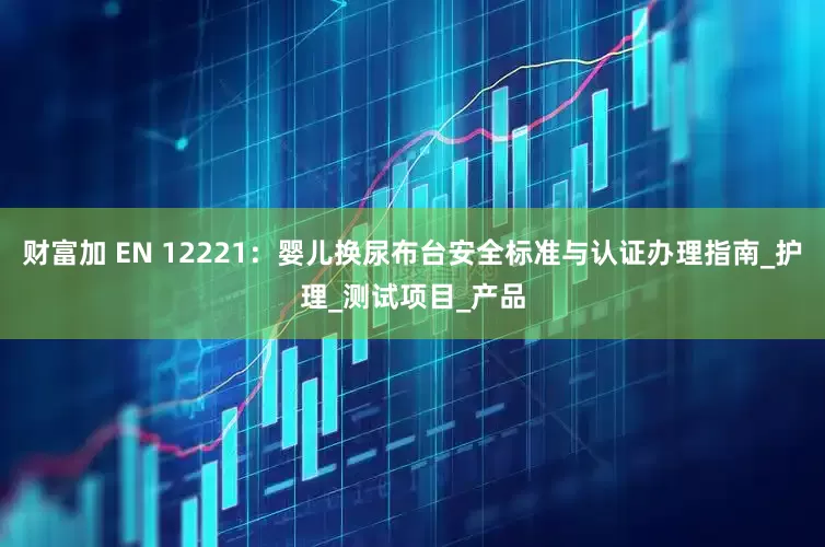 财富加 EN 12221：婴儿换尿布台安全标准与认证办理指南_护理_测试项目_产品