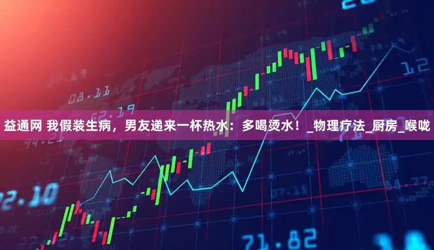 益通网 我假装生病，男友递来一杯热水：多喝烫水！_物理疗法_厨房_喉咙