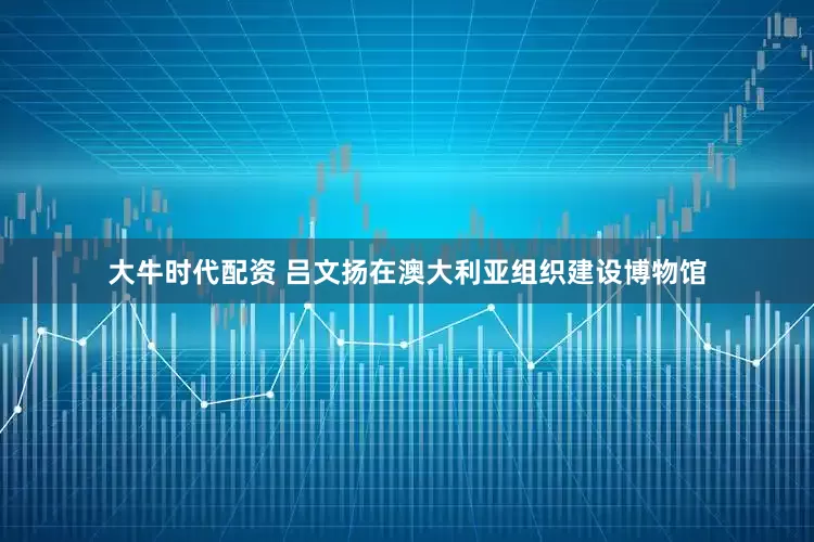 大牛时代配资 吕文扬在澳大利亚组织建设博物馆