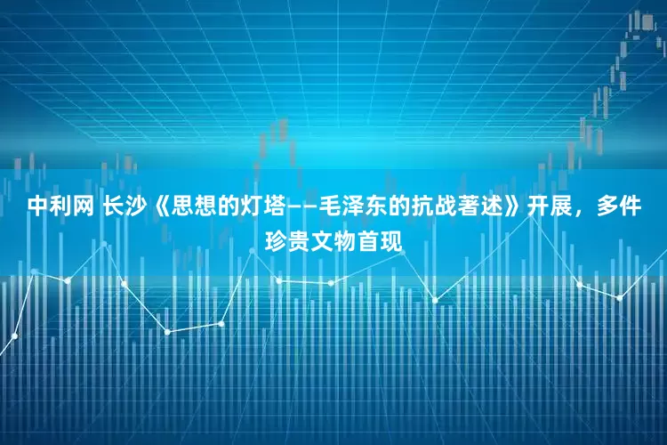 中利网 长沙《思想的灯塔——毛泽东的抗战著述》开展，多件珍贵文物首现