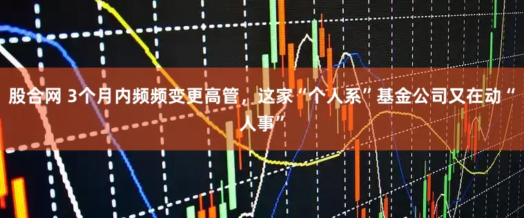 股合网 3个月内频频变更高管，这家“个人系”基金公司又在动“人事”