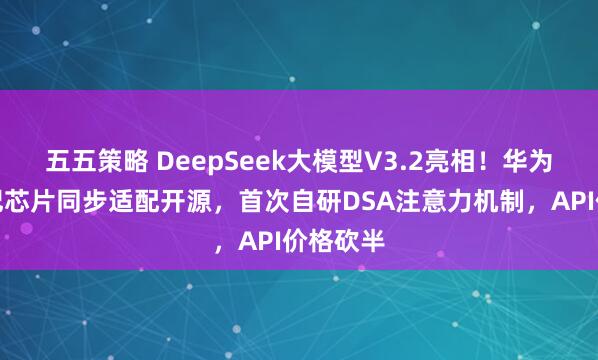 五五策略 DeepSeek大模型V3.2亮相！华为、寒武纪芯片同步适配开源，首次自研DSA注意力机制，API价格砍半