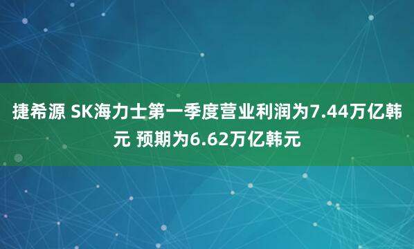 捷希源 SK海力士第一季度营业利润为7.44万亿韩元 预期为6.62万亿韩元